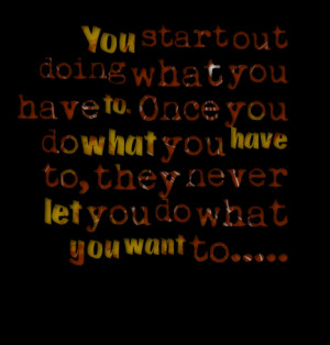... once you do what you have to, they never let you do what you want to