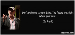 ... swim up stream, baby. The future was right where you were. - Ze Frank