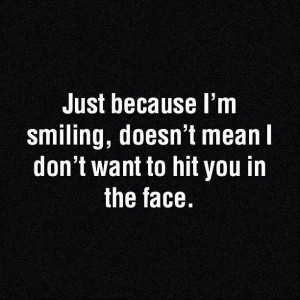 ... smiling it doesn’t mean that i don’t wanna hit you in the face