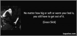 ... or warm your bed is, you still have to get out of it. - Grace Slick