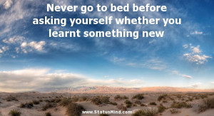 Never go to bed before asking yourself whether you learnt something ...