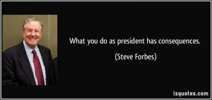 What you do as president has consequences. - Steve Forbes