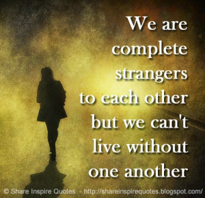 We are complete strangers to each other but we can't live without one ...