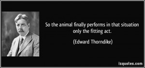 ... performs in that situation only the fitting act. - Edward Thorndike