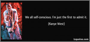 We all self-conscious. I'm just the first to admit it. - Kanye West
