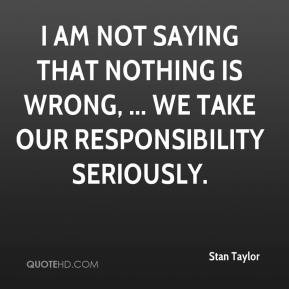Stan Taylor - I am not saying that nothing is wrong, ... We take our ...