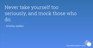 Never take yourself too seriously, and mock those who do.