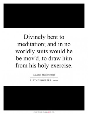 Divinely bent to meditation; and in no worldly suits would he be mov'd ...