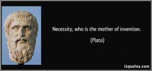 Necessity, who is the mother of invention. - Plato