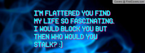 FLATTERED YOU FIND MY LIFE SO FASCINATING. I WOULD BLOCK YOU BUT ...