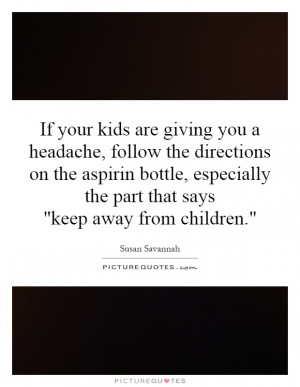 kids are giving you a headache, follow the directions on the aspirin ...