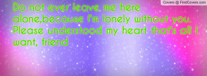 Do not ever leave me here alone,because I'm lonely without you. Please ...