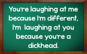 ... because I'm different, I'm laughing at you because you're a dickhead