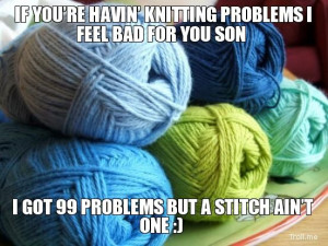 IF YOU'RE HAVIN' KNITTING PROBLEMS I FEEL BAD FOR YOU SON, I GOT ...