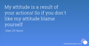 ... of your actions! So if you don't like my attitude blame yourself