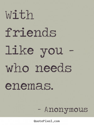Quotes about friendship - With friends like you - who needs enemas.
