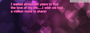 waited almost 40 years to find the love of my life....I wish we had ...