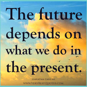 The future depends on what we do in the present. – Mahatma Gandhi