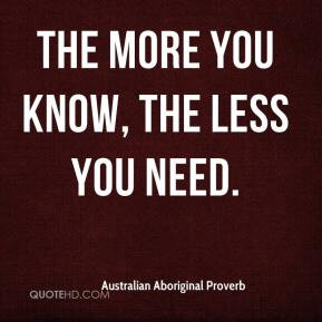 The more you know, the less you need. - Australian Aboriginal Proverb
