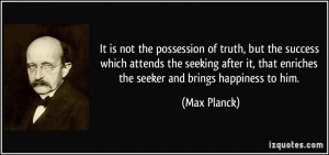 ... it, that enriches the seeker and brings happiness to him. - Max Planck