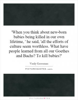 When you think about new-born babies being killed in our own lifetime ...