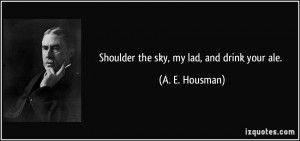Shoulder the sky, my lad, and drink your ale. - A. E. Housman