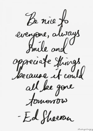Be nice to everyone, always smile and appreciate things because it ...