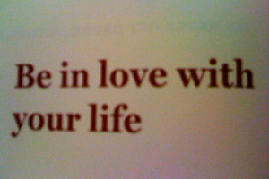 Be in love with your life.