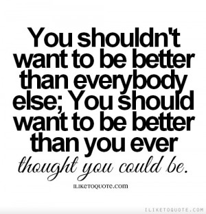 You shouldn't want to be better than everybody else; you should want ...