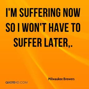 Milwaukee Brewers - I'm suffering now so I won't have to suffer later.