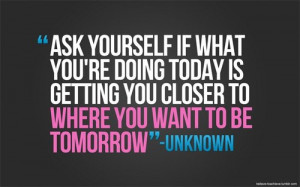 ... re doing today is getting you closer to where you want to be tomorrow