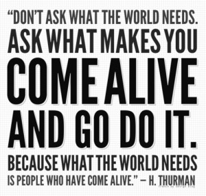 ... come alive and go do it. Because what the world needs is people who