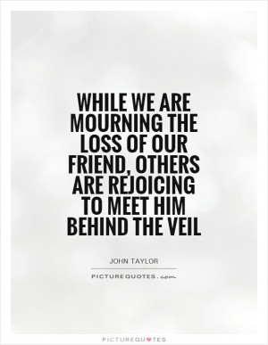... loss of our friend, others are rejoicing to meet him behind the veil