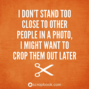 don't stand too close to other people in a photo, I might want to ...
