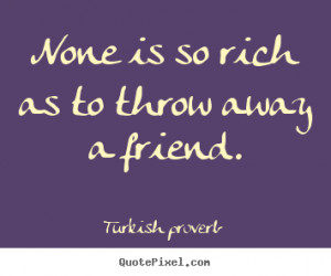... rich as to throw away a friend. Turkish Proverb famous friendship