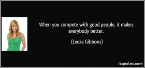 When you compete with good people, it makes everybody better. - Leeza ...