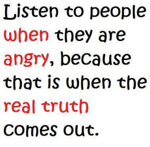 ... when they are angry, because that is when the real truth comes out