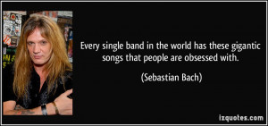 ... these gigantic songs that people are obsessed with. - Sebastian Bach