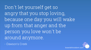 ... up from that anger and the person you love won't be around anymore