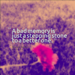 bad memory is just a stepping stone to a better one.
