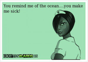 You remind me of the ocean....you make me sick!