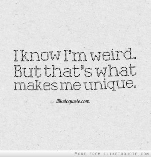 know I'm weird. But that's what makes me unique.