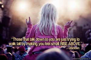 ... trying to walk tall by making you feel small. Rise above.” ~ Unknown