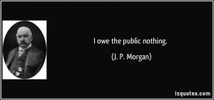 owe the public nothing. - J. P. Morgan