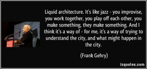 Liquid architecture. It's like jazz - you improvise, you work together ...