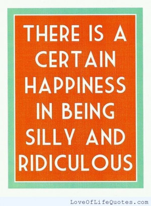 There is a certain happiness in being silly and ridiculous.