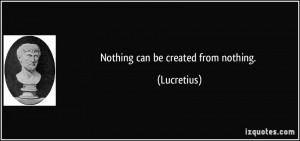Nothing can be created from nothing. - Lucretius