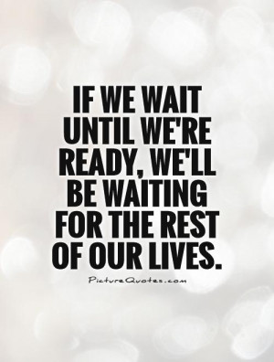 If we wait until we're ready, we'll be waiting for the rest of our ...