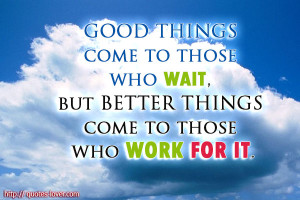 ... to those who wait, but better things come to those who work for it