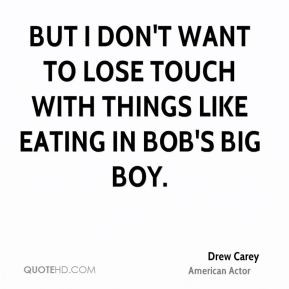 But I don't want to lose touch with things like eating in Bob's Big ...